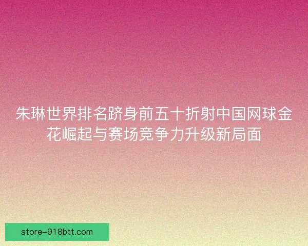 朱琳世界排名跻身前五十折射中国网球金花崛起与赛场竞争力升级新局面
