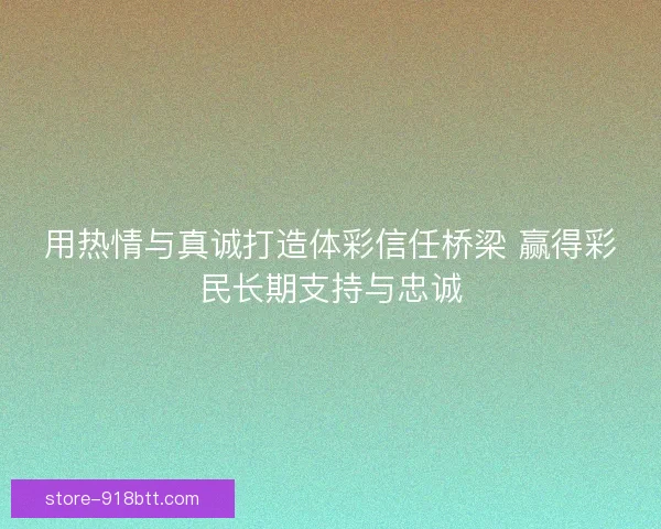 用热情与真诚打造体彩信任桥梁 赢得彩民长期支持与忠诚