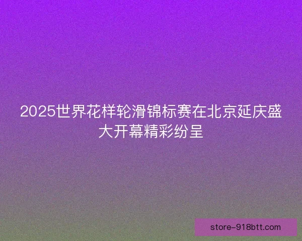 2025世界花样轮滑锦标赛在北京延庆盛大开幕精彩纷呈